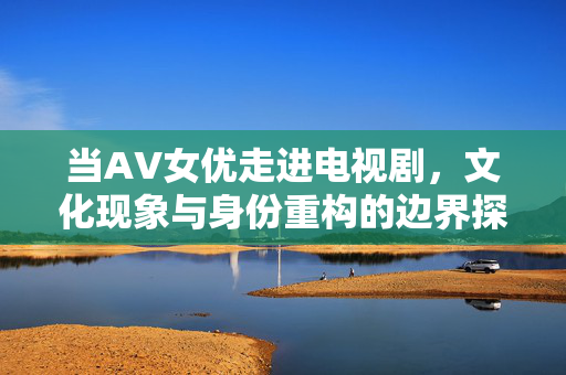 当AV女优走进电视剧，文化现象与身份重构的边界探索，AV女优跨界电视剧，身份重构与文化现象的边界探索