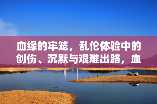 血缘的牢笼，乱伦体验中的创伤、沉默与艰难出路，血缘牢笼，乱伦创伤、沉默与艰难出路