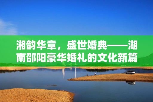 湘韵华章,盛世婚典——湖南邵阳豪华婚礼的文化新篇,湘韵华章,湖南邵阳豪华婚典的文化新篇 湘韵华章,盛世婚典——湖南邵阳豪华婚礼的文化新篇,湘韵华章,湖南邵阳豪华婚典的文化新篇
