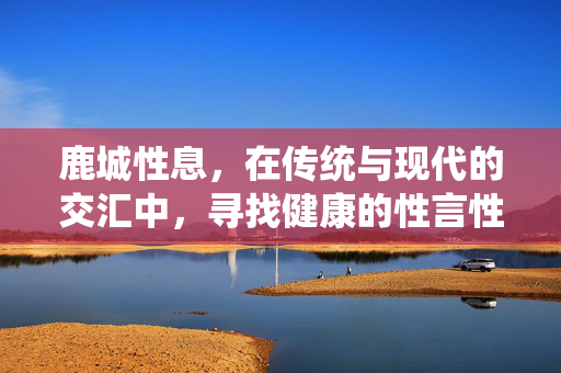 鹿城性息,在传统与现代的交汇中,寻找健康的性言性语,鹿城,传统与现代交汇中的健康性言探索 鹿城性息,在传统与现代的交汇中,寻找健康的性言性语,鹿城,传统与现代交汇中的健康性言探索