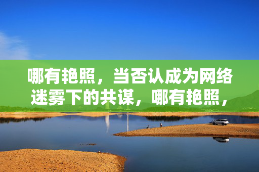 哪有艳照,当否认成为网络迷雾下的共谋,哪有艳照,网络迷雾下的否认共谋 哪有艳照,当否认成为网络迷雾下的共谋,哪有艳照,网络迷雾下的否认共谋