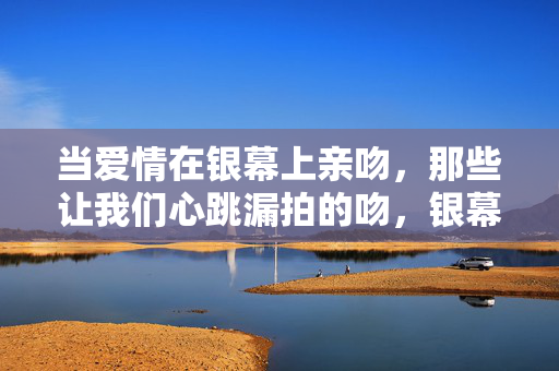 当爱情在银幕上亲吻,那些让我们心跳漏拍的吻,银幕心跳吻 当爱情在银幕上亲吻,那些让我们心跳漏拍的吻,银幕心跳吻