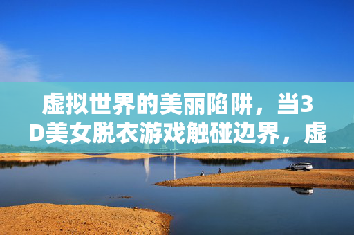 虚拟世界的美丽陷阱,当3D美女脱衣游戏触碰边界,虚拟世界的美丽陷阱,3D美女脱衣游戏触碰边界 虚拟世界的美丽陷阱,当3D美女脱衣游戏触碰边界,虚拟世界的美丽陷阱,3D美女脱衣游戏触碰边界