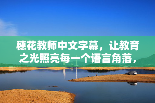 穗花教师中文字幕,让教育之光照亮每一个语言角落,穗花教师中文字幕,教育之光照亮语言角落 穗花教师中文字幕,让教育之光照亮每一个语言角落,穗花教师中文字幕,教育之光照亮语言角落