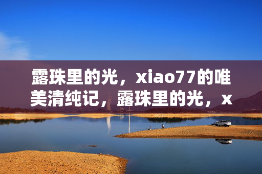 露珠里的光,xiao77的唯美清纯记,露珠里的光,xiao77唯美清纯记 露珠里的光,xiao77的唯美清纯记,露珠里的光,xiao77唯美清纯记