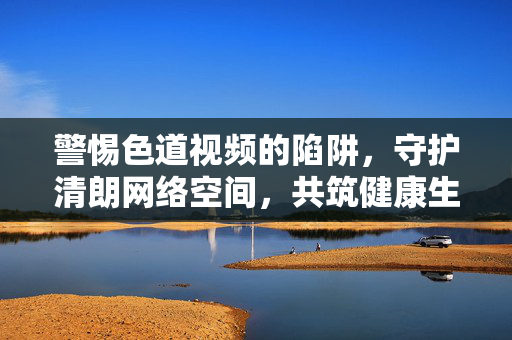 警惕色道视频的陷阱,守护清朗网络空间,共筑健康生活,警惕色道视频陷阱 守护清朗网络空间 警惕色道视频的陷阱,守护清朗网络空间,共筑健康生活,警惕色道视频陷阱 守护清朗网络空间