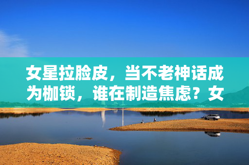 女星拉脸皮,当不老神话成为枷锁,谁在制造焦虑?女星拉脸皮,不老神话成枷锁,谁在制造焦虑? 女星拉脸皮,当不老神话成为枷锁,谁在制造焦虑?女星拉脸皮,不老神话成枷锁,谁在制造焦虑?