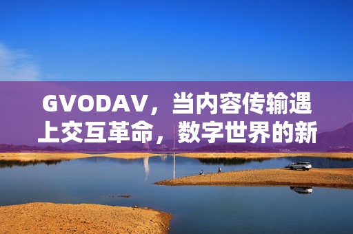 GVODAV,当内容传输遇上交互革命,数字世界的新基建正在生长,GVODAV,内容传输遇上交互革命,数字新基建生长 GVODAV,当内容传输遇上交互革命,数字世界的新基建正在生长,GVODAV,内容传输遇上交互革命,数字新基建生长