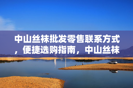 中山丝袜批发零售联系方式,便捷选购指南,中山丝袜批发零售联系方式与便捷选购指南 中山丝袜批发零售联系方式,便捷选购指南,中山丝袜批发零售联系方式与便捷选购指南