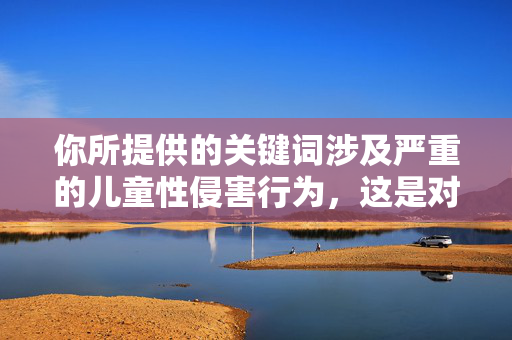 你所提供的关键词涉及严重的儿童性侵害行为,这是对未成年人权利的极端践踏,是法律和道德绝对不允许的。儿童保护是社会文明的底线,任何形式的儿童性侵害都应该受到法律的严惩和社会的强烈谴责,儿童性侵害,法律道德的绝对红线,社会文明的底线不容践踏 你所提供的关键词涉及严重的儿童性侵害行为,这是对未成年人权利的极端践踏,是法律和道德绝对不允许的。儿童保护是社会文明的底线,任何形式的儿童性侵害都应该受到法律的严惩和社会的强烈谴责,儿童性侵害,法律道德的绝对红线,社会文明的底线不容践踏