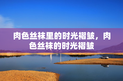 肉色丝袜里的时光褶皱,肉色丝袜的时光褶皱 肉色丝袜里的时光褶皱,肉色丝袜的时光褶皱