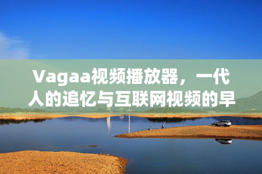 Vagaa视频播放器,一代人的追忆与互联网视频的早期探索,Vagaa,一代人的追忆与互联网视频早期探索 Vagaa视频播放器,一代人的追忆与互联网视频的早期探索,Vagaa,一代人的追忆与互联网视频早期探索