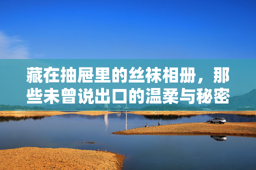 藏在抽屉里的丝袜相册，那些未曾说出口的温柔与秘密，藏在抽屉里的丝袜相册，未言说的温柔秘密