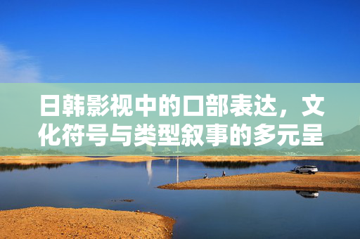 日韩影视中的口部表达,文化符号与类型叙事的多元呈现,日韩影视中口部表达、文化符号与类型叙事的多元呈现 日韩影视中的口部表达,文化符号与类型叙事的多元呈现,日韩影视中口部表达、文化符号与类型叙事的多元呈现