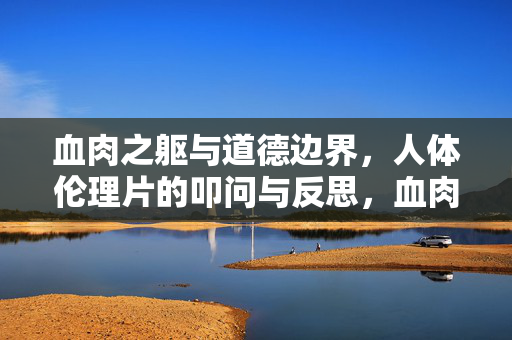 血肉之躯与道德边界,人体伦理片的叩问与反思,血肉之躯的道德边界,人体伦理片的叩问 血肉之躯与道德边界,人体伦理片的叩问与反思,血肉之躯的道德边界,人体伦理片的叩问