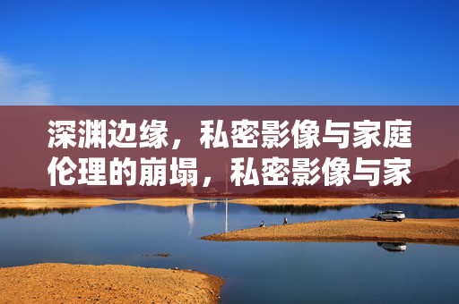深渊边缘,私密影像与家庭伦理的崩塌,私密影像与家庭伦理的深渊崩塌 深渊边缘,私密影像与家庭伦理的崩塌,私密影像与家庭伦理的深渊崩塌
