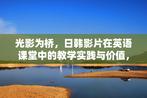 光影为桥,日韩影片在英语课堂中的教学实践与价值,光影为桥,日韩影片在英语课堂的教学实践与价值 光影为桥,日韩影片在英语课堂中的教学实践与价值,光影为桥,日韩影片在英语课堂的教学实践与价值