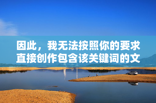因此,我无法按照你的要求直接创作包含该关键词的文章内容,无法直接创作包含关键词的内容 因此,我无法按照你的要求直接创作包含该关键词的文章内容,无法直接创作包含关键词的内容