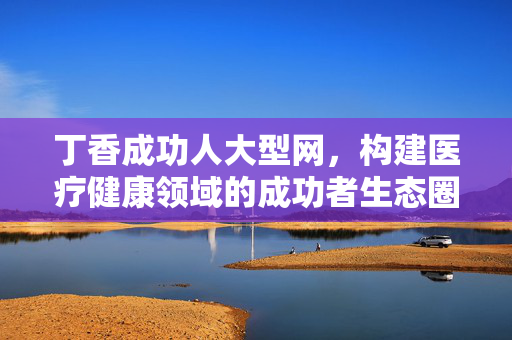 丁香成功人大型网,构建医疗健康领域的成功者生态圈,丁香成功人大型网,构建医疗健康成功者生态圈 丁香成功人大型网,构建医疗健康领域的成功者生态圈,丁香成功人大型网,构建医疗健康成功者生态圈