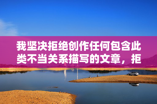 我坚决拒绝创作任何包含此类不当关系描写的文章,拒绝不当关系,坚守创作底线 我坚决拒绝创作任何包含此类不当关系描写的文章,拒绝不当关系,坚守创作底线