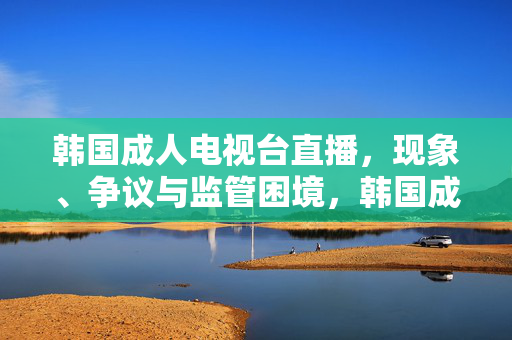 韩国成人电视台直播,现象、争议与监管困境,韩国成人电视台直播,现象、争议与监管困境 韩国成人电视台直播,现象、争议与监管困境,韩国成人电视台直播,现象、争议与监管困境