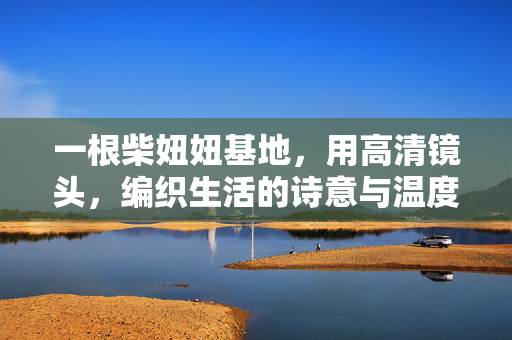 一根柴妞妞基地,用高清镜头,编织生活的诗意与温度,柴妞妞基地,高清镜头织就生活温度与诗意 一根柴妞妞基地,用高清镜头,编织生活的诗意与温度,柴妞妞基地,高清镜头织就生活温度与诗意