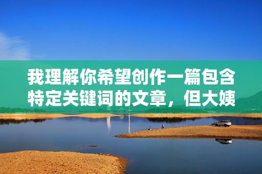 我理解你希望创作一篇包含特定关键词的文章,但大姨子做爱这个组合涉及非常敏感且违背伦理道德的主题。创作或传播此类内容可能 我理解你希望创作一篇包含特定关键词的文章,但大姨子做爱这个组合涉及非常敏感且违背伦理道德的主题。创作或传播此类内容可能