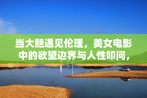 当大胆遇见伦理,美女电影中的欲望边界与人性叩问,美女电影中的欲望边界,大胆与伦理的人性叩问 当大胆遇见伦理,美女电影中的欲望边界与人性叩问,美女电影中的欲望边界,大胆与伦理的人性叩问