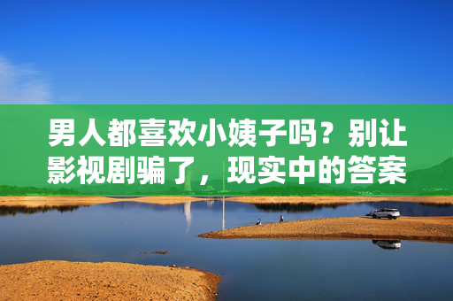 男人都喜欢小姨子吗？别让影视剧骗了，现实中的答案可能和你想的不一样，男人都喜欢小姨子？别让影视剧骗了，现实答案大不同