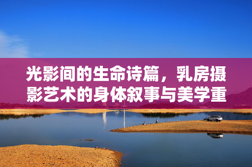 光影间的生命诗篇，乳房摄影艺术的身体叙事与美学重构，乳房摄影艺术，光影间的身体叙事与生命美学重构
