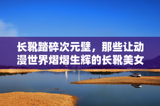 长靴踏碎次元壁,那些让动漫世界熠熠生辉的长靴美女,长靴踏碎次元壁,动漫世界的长靴星辉 长靴踏碎次元壁,那些让动漫世界熠熠生辉的长靴美女,长靴踏碎次元壁,动漫世界的长靴星辉