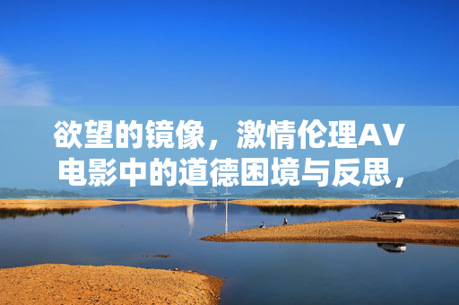 欲望的镜像,激情伦理AV电影中的道德困境与反思,欲望镜像,AV电影中的伦理困境与反思 欲望的镜像,激情伦理AV电影中的道德困境与反思,欲望镜像,AV电影中的伦理困境与反思
