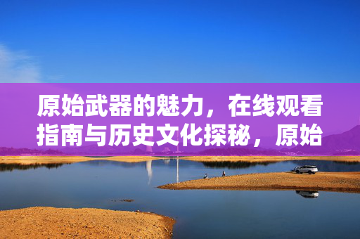 原始武器的魅力,在线观看指南与历史文化探秘,原始武器魅力指南,在线观看与历史文化探秘 原始武器的魅力,在线观看指南与历史文化探秘,原始武器魅力指南,在线观看与历史文化探秘