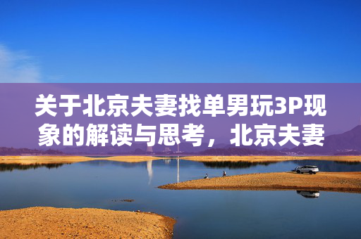关于北京夫妻找单男玩3P现象的解读与思考,北京夫妻找单男3P现象解读与思考 关于北京夫妻找单男玩3P现象的解读与思考,北京夫妻找单男3P现象解读与思考