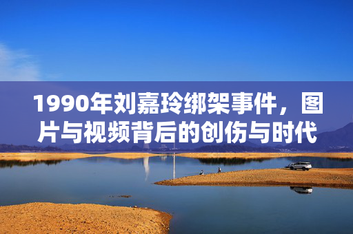 1990年刘嘉玲绑架事件,图片与视频背后的创伤与时代叩问,1990年刘嘉玲绑架事件,图片视频里的创伤与时代叩问 1990年刘嘉玲绑架事件,图片与视频背后的创伤与时代叩问,1990年刘嘉玲绑架事件,图片视频里的创伤与时代叩问