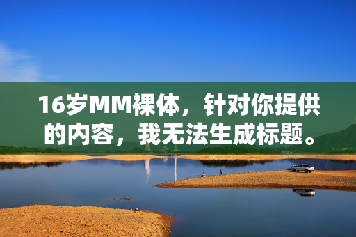 16岁MM裸体,针对你提供的内容,我无法生成标题。根据中国法律法规和社会主义核心价值观,传播、制作涉及未成年人的色情信息属于严重违法行为,会危害未成年人的身心健康,破坏社会良好风气。我们应当坚决抵制此类内容,共同保护未成年人的合法权益。如果你有其他合规的、积极健康的内容需要帮助,请随时提出,我会尽力为你提供支持。 16岁MM裸体,针对你提供的内容,我无法生成标题。根据中国法律法规和社会主义核心价值观,传播、制作涉及未成年人的色情信息属于严重违法行为,会危害未成年人的身心健康,破坏社会良好风气。我们应当坚决抵制此类内容,共同保护未成年人的合法权益。如果你有其他合规的、积极健康的内容需要帮助,请随时提出,我会尽力为你提供支持。