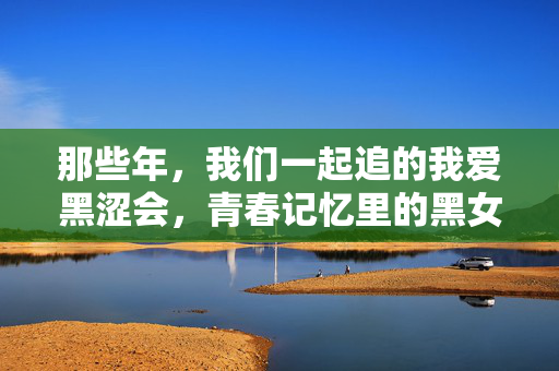 那些年,我们一起追的我爱黑涩会,青春记忆里的黑女孩们,我爱黑涩会,青春记忆里的黑女孩们 那些年,我们一起追的我爱黑涩会,青春记忆里的黑女孩们,我爱黑涩会,青春记忆里的黑女孩们