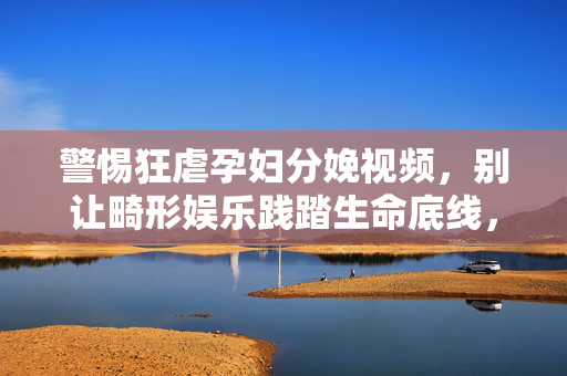 警惕狂虐孕妇分娩视频,别让畸形娱乐践踏生命底线,警惕狂虐孕妇分娩视频践踏生命底线 警惕狂虐孕妇分娩视频,别让畸形娱乐践踏生命底线,警惕狂虐孕妇分娩视频践踏生命底线