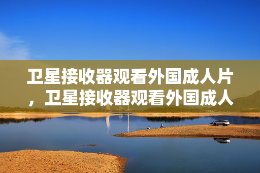 卫星接收器观看外国成人片,卫星接收器观看外国成人片 卫星接收器观看外国成人片,卫星接收器观看外国成人片