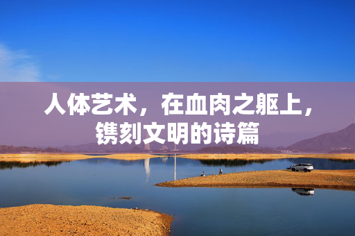 人体艺术,在血肉之躯上,镌刻文明的诗篇 人体艺术,在血肉之躯上,镌刻文明的诗篇