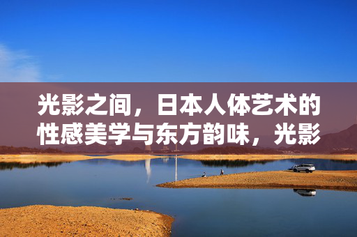 光影之间,日本人体艺术的性感美学与东方韵味,光影之间,日本人体艺术的性感美学与东方韵味 光影之间,日本人体艺术的性感美学与东方韵味,光影之间,日本人体艺术的性感美学与东方韵味