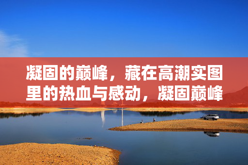 凝固的巅峰,藏在高潮实图里的热血与感动,凝固巅峰,实图里的热血与感动 凝固的巅峰,藏在高潮实图里的热血与感动,凝固巅峰,实图里的热血与感动