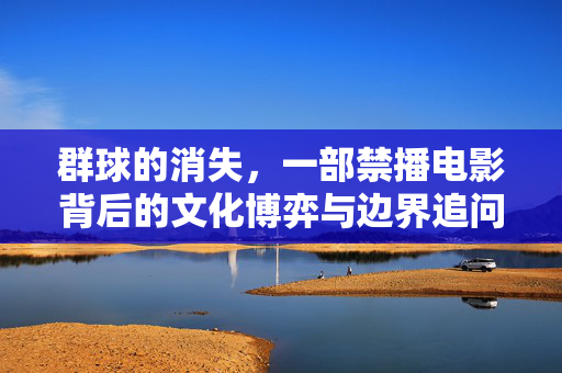 群球的消失,一部禁播电影背后的文化博弈与边界追问,群球的消失,禁播电影的文化博弈与边界追问 群球的消失,一部禁播电影背后的文化博弈与边界追问,群球的消失,禁播电影的文化博弈与边界追问