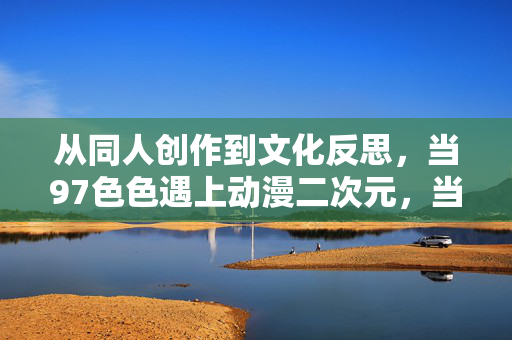 从同人创作到文化反思,当97色色遇上动漫二次元,当97色色遇上动漫二次元,从同人创作到文化反思 从同人创作到文化反思,当97色色遇上动漫二次元,当97色色遇上动漫二次元,从同人创作到文化反思