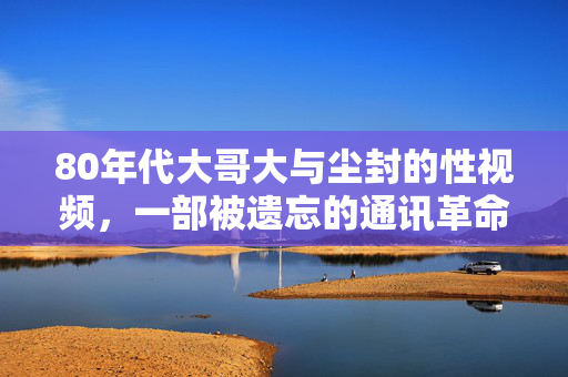 80年代大哥大与尘封的性视频，一部被遗忘的通讯革命中的暗影，80年代通讯革命暗影，大哥大与尘封性视频