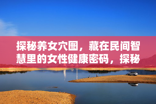 探秘养女穴图,藏在民间智慧里的女性健康密码,探秘养女穴,民间智慧的女性健康密码 探秘养女穴图,藏在民间智慧里的女性健康密码,探秘养女穴,民间智慧的女性健康密码