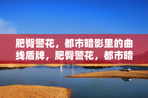 肥臀警花，都市暗影里的曲线盾牌，肥臀警花，都市暗影的曲线盾牌