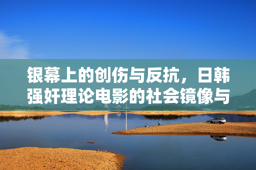 银幕上的创伤与反抗，日韩强奸理论电影的社会镜像与女性叙事，银幕创伤与女性反抗，日韩强奸理论电影的社会镜像