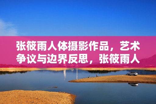 张筱雨人体摄影作品,艺术争议与边界反思,张筱雨人体摄影,艺术争议与边界之思 张筱雨人体摄影作品,艺术争议与边界反思,张筱雨人体摄影,艺术争议与边界之思