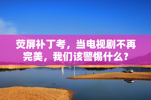 荧屏补丁考,当电视剧不再完美,我们该警惕什么? 荧屏补丁考,当电视剧不再完美,我们该警惕什么?